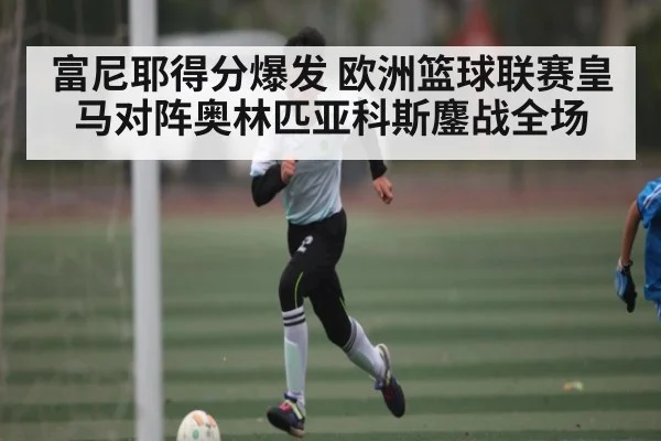 富尼耶得分爆发 欧洲篮球联赛皇马对阵奥林匹亚科斯鏖战全场