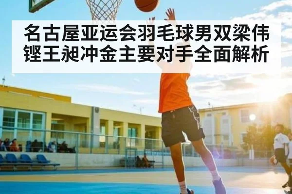 名古屋亚运会羽毛球男双梁伟铿王昶冲金主要对手全面解析