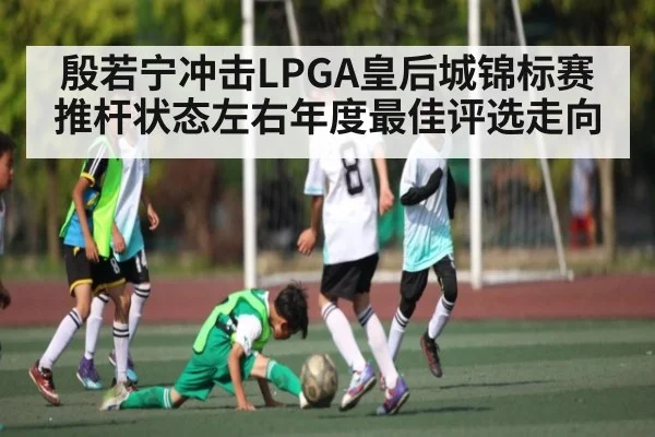 殷若宁冲击LPGA皇后城锦标赛 推杆状态左右年度最佳评选走向