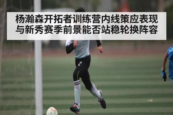 杨瀚森开拓者训练营内线策应表现与新秀赛季前景能否站稳轮换阵容