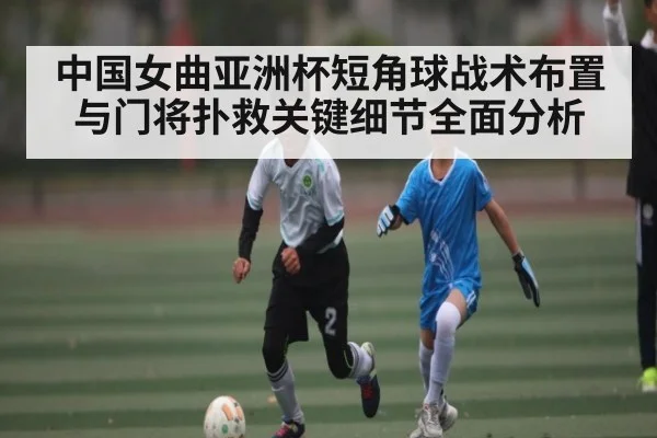 中国女曲亚洲杯短角球战术布置与门将扑救关键细节全面分析